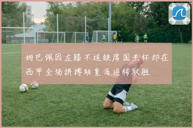 姆巴佩因左膝不适缺席国王杯却在西甲全场拼搏助皇马逆转取胜