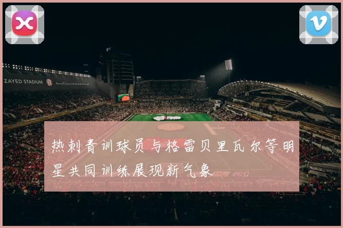 热刺青训球员与格雷贝里瓦尔等明星共同训练展现新气象