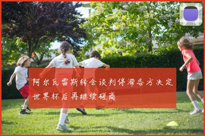 阿尔瓦雷斯转会谈判停滞各方决定世界杯后再继续磋商