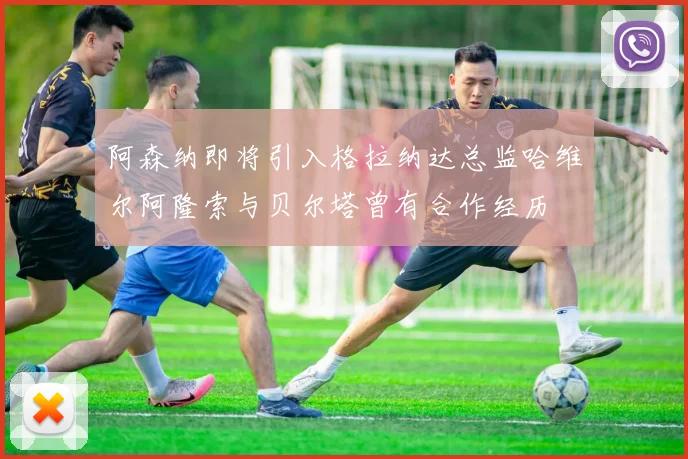 阿森纳即将引入格拉纳达总监哈维尔阿隆索与贝尔塔曾有合作经历