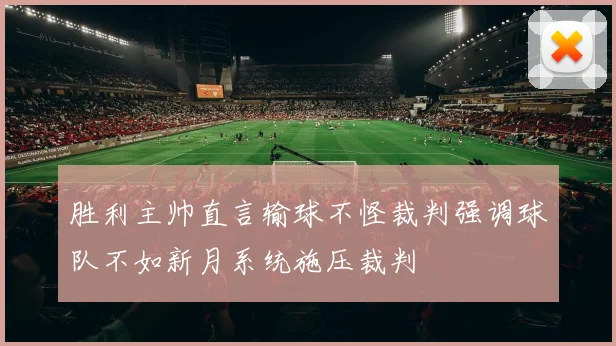 胜利主帅直言输球不怪裁判强调球队不如新月系统施压裁判