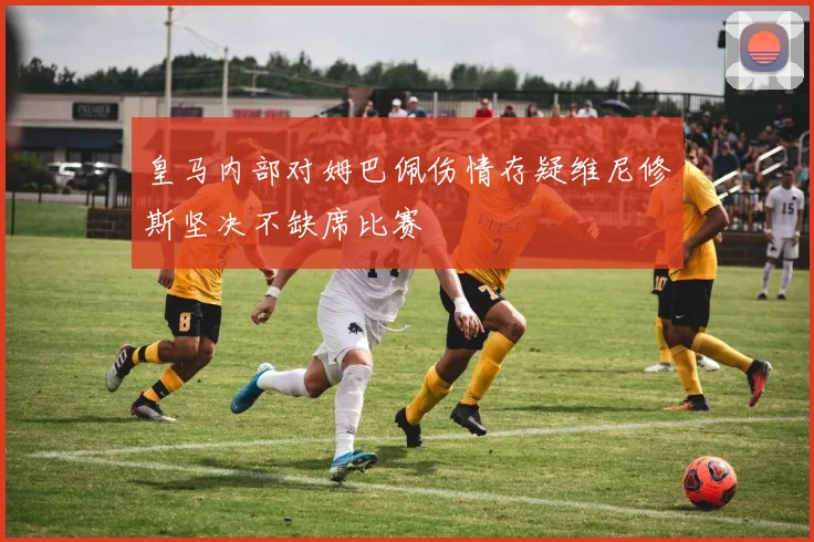 皇马内部对姆巴佩伤情存疑维尼修斯坚决不缺席比赛
