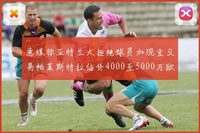 意媒称亚特兰大拒绝球员加现金交易帕莱斯特拉估价4000至5000万欧元