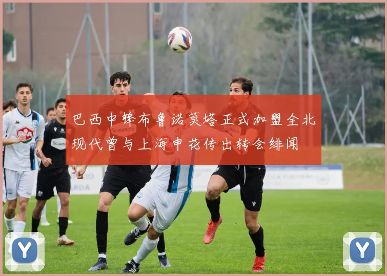 巴西中锋布鲁诺莫塔正式加盟全北现代曾与上海申花传出转会绯闻