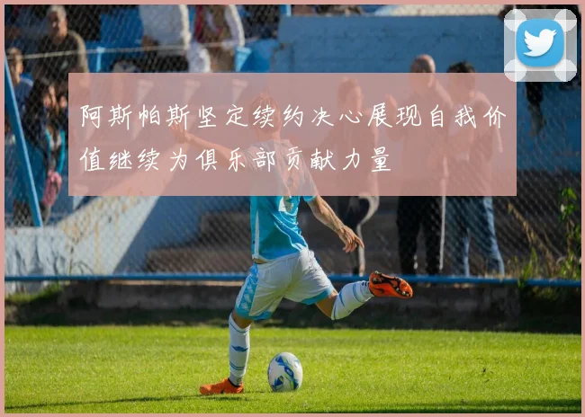 阿斯帕斯坚定续约决心展现自我价值继续为俱乐部贡献力量
