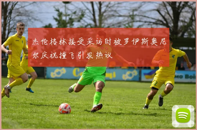 杰伦格林接受采访时被罗伊斯奥尼尔庆祝撞飞引发热议
