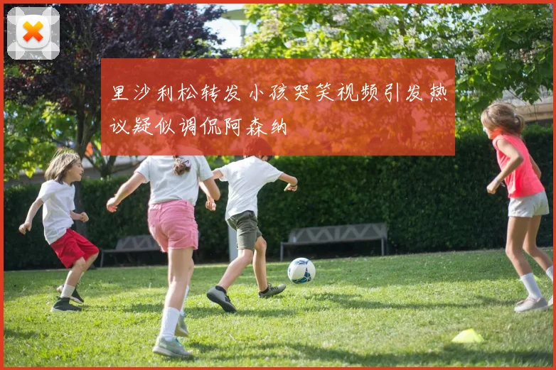 里沙利松转发小孩哭笑视频引发热议疑似调侃阿森纳