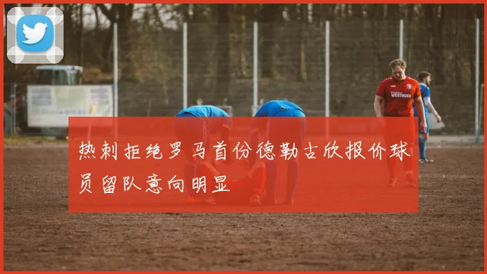 热刺拒绝罗马首份德勒古欣报价球员留队意向明显