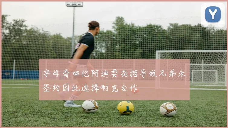 字母哥回忆阿迪耍花招导致兄弟未签约因此选择耐克合作