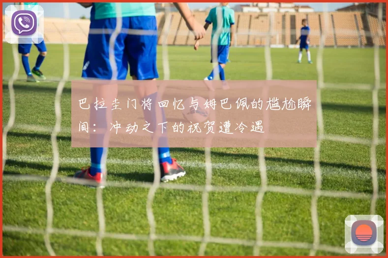 巴拉圭门将回忆与姆巴佩的尴尬瞬间：冲动之下的祝贺遭冷遇