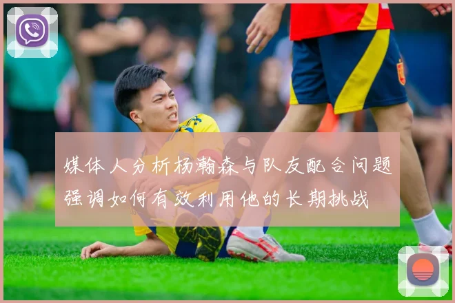 媒体人分析杨瀚森与队友配合问题强调如何有效利用他的长期挑战