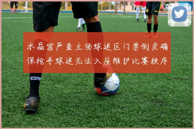 水晶宫严查主场球迷区门票倒卖确保枪手球迷无法入座维护比赛秩序