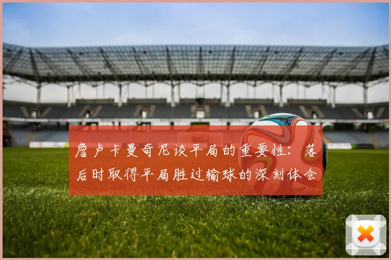 詹卢卡曼奇尼谈平局的重要性：落后时取得平局胜过输球的深刻体会