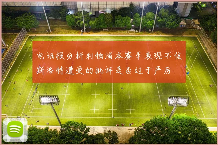 电讯报分析利物浦本赛季表现不佳斯洛特遭受的批评是否过于严厉