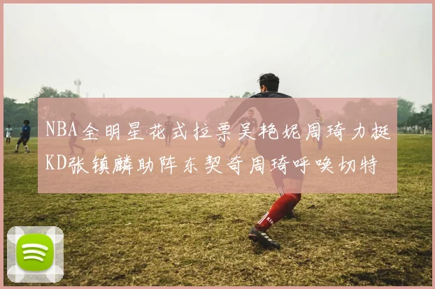 NBA全明星花式拉票吴艳妮周琦力挺KD张镇麟助阵东契奇周琦呼唤切特共襄盛举