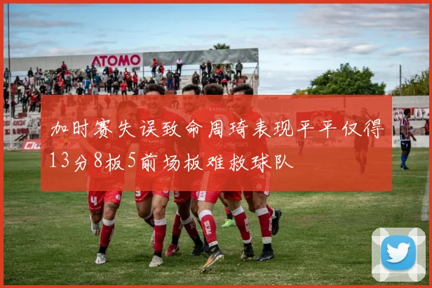 加时赛失误致命周琦表现平平仅得13分8板5前场板难救球队