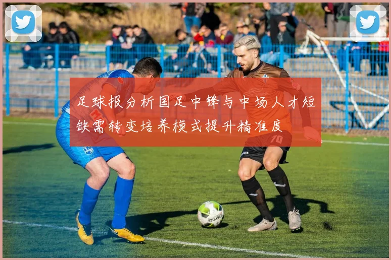 足球报分析国足中锋与中场人才短缺需转变培养模式提升精准度