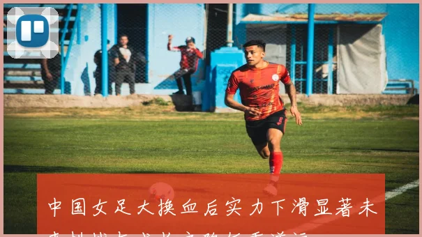 中国女足大换血后实力下滑显著未来挑战与成长之路任重道远
