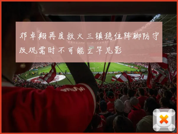 邓卓翔再度救火三镇稳住阵脚防守改观需时不可能立竿见影