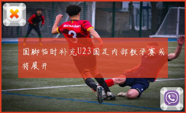 国脚临时补充U23国足内部教学赛或将展开